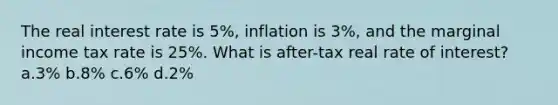 The real interest rate is 5%, inflation is 3%, and the marginal income tax rate is 25%. What is after-tax real rate of interest? a.3% b.8% c.6% d.2%