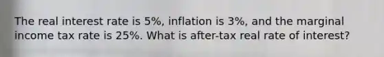 The real interest rate is 5%, inflation is 3%, and the marginal income tax rate is 25%. What is after-tax real rate of interest?