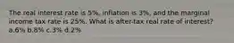 The real interest rate is 5%, inflation is 3%, and the marginal income tax rate is 25%. What is after-tax real rate of interest? a.6% b.8% c.3% d.2%