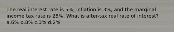 The real interest rate is 5%, inflation is 3%, and the marginal income tax rate is 25%. What is after-tax real rate of interest? a.6% b.8% c.3% d.2%