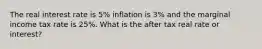 The real interest rate is 5% inflation is 3% and the marginal income tax rate is 25%. What is the after tax real rate or interest?