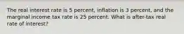 The real interest rate is 5 percent, inflation is 3 percent, and the marginal income tax rate is 25 percent. What is after-tax real rate of interest?