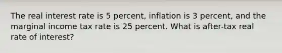 The real interest rate is 5 percent, inflation is 3 percent, and the marginal income tax rate is 25 percent. What is after-tax real rate of interest?