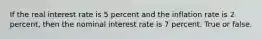 If the real interest rate is 5 percent and the inflation rate is 2 percent, then the nominal interest rate is 7 percent. True or false.