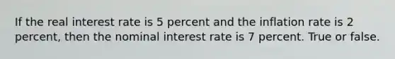 If the real interest rate is 5 percent and the inflation rate is 2 percent, then the nominal interest rate is 7 percent. True or false.