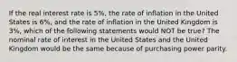 If the real interest rate is 5%, the rate of inflation in the United States is 6%, and the rate of inflation in the United Kingdom is 3%, which of the following statements would NOT be true? The nominal rate of interest in the United States and the United Kingdom would be the same because of purchasing power parity.