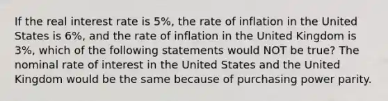 If the real interest rate is 5%, the rate of inflation in the United States is 6%, and the rate of inflation in the United Kingdom is 3%, which of the following statements would NOT be true? The nominal rate of interest in the United States and the United Kingdom would be the same because of purchasing power parity.