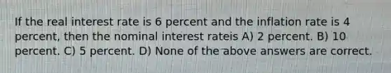 If the real interest rate is 6 percent and the inflation rate is 4 percent, then the nominal interest rateis A) 2 percent. B) 10 percent. C) 5 percent. D) None of the above answers are correct.