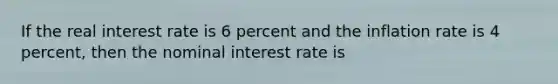 If the real interest rate is 6 percent and the inflation rate is 4 percent, then the nominal interest rate is