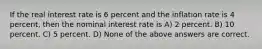 If the real interest rate is 6 percent and the inflation rate is 4 percent, then the nominal interest rate is A) 2 percent. B) 10 percent. C) 5 percent. D) None of the above answers are correct.