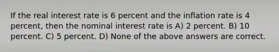 If the real interest rate is 6 percent and the inflation rate is 4 percent, then the nominal interest rate is A) 2 percent. B) 10 percent. C) 5 percent. D) None of the above answers are correct.