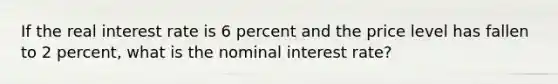 If the real interest rate is 6 percent and the price level has fallen to 2 percent, what is the nominal interest rate?