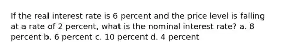 If the real interest rate is 6 percent and the price level is falling at a rate of 2 percent, what is the nominal interest rate? a. 8 percent b. 6 percent c. 10 percent d. 4 percent