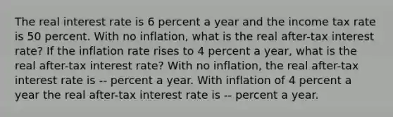 The real interest rate is 6 percent a year and the income tax rate is 50 percent. With no​ inflation, what is the real​ after-tax interest​ rate? If the inflation rate rises to 4 percent a​ year, what is the real​ after-tax interest​ rate? With no​ inflation, the real​ after-tax interest rate is -- percent a year. With inflation of 4 percent a year the real​ after-tax interest rate is -- percent a year.