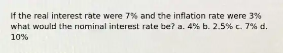 If the real interest rate were 7% and the inflation rate were 3% what would the nominal interest rate be? a. 4% b. 2.5% c. 7% d. 10%