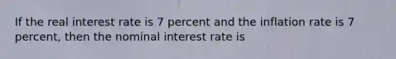 If the real interest rate is 7 percent and the inflation rate is 7 percent, then the nominal interest rate is