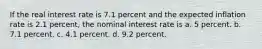 If the real interest rate is 7.1 percent and the expected inflation rate is 2.1 percent, the nominal interest rate is a. 5 percent. b. 7.1 percent. c. 4.1 percent. d. 9.2 percent.