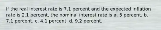 If the real interest rate is 7.1 percent and the expected inflation rate is 2.1 percent, the nominal interest rate is a. 5 percent. b. 7.1 percent. c. 4.1 percent. d. 9.2 percent.