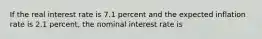 If the real interest rate is 7.1 percent and the expected inflation rate is 2.1 percent, the nominal interest rate is