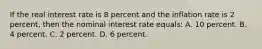 If the real interest rate is 8 percent and the inflation rate is 2 percent, then the nominal interest rate equals: A. 10 percent. B. 4 percent. C. 2 percent. D. 6 percent.