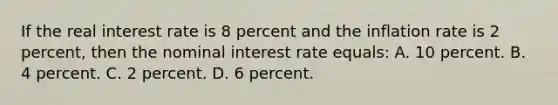 If the real interest rate is 8 percent and the inflation rate is 2 percent, then the nominal interest rate equals: A. 10 percent. B. 4 percent. C. 2 percent. D. 6 percent.