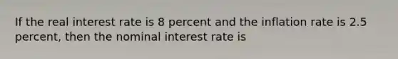 If the real interest rate is 8 percent and the inflation rate is 2.5 percent, then the nominal interest rate is