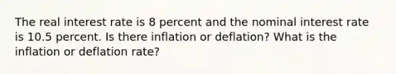 The real interest rate is 8 percent and the nominal interest rate is 10.5 percent. Is there inflation or deflation? What is the inflation or deflation rate?