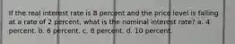 If the real interest rate is 8 percent and the price level is falling at a rate of 2 percent, what is the nominal interest rate? a. 4 percent. b. 6 percent. c. 8 percent. d. 10 percent.