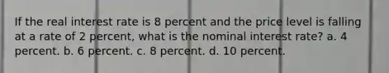 If the real interest rate is 8 percent and the price level is falling at a rate of 2 percent, what is the nominal interest rate? a. 4 percent. b. 6 percent. c. 8 percent. d. 10 percent.