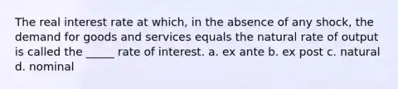 The real interest rate at which, in the absence of any shock, the demand for goods and services equals the natural rate of output is called the _____ rate of interest. a. ex ante b. ex post c. natural d. nominal