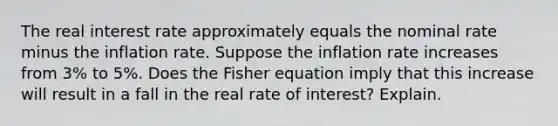 The real interest rate approximately equals the nominal rate minus the inflation rate. Suppose the inflation rate increases from 3% to 5%. Does the Fisher equation imply that this increase will result in a fall in the real rate of interest? Explain.