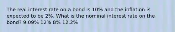 The real interest rate on a bond is 10% and the inflation is expected to be 2%. What is the nominal interest rate on the bond? 9.09% 12% 8% 12.2%