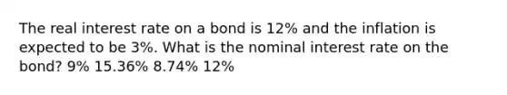 The real interest rate on a bond is 12% and the inflation is expected to be 3%. What is the nominal interest rate on the bond? 9% 15.36% 8.74% 12%