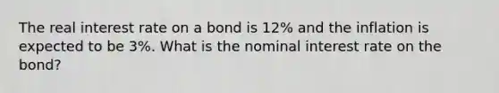 The real interest rate on a bond is 12% and the inflation is expected to be 3%. What is the nominal interest rate on the bond?