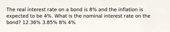 The real interest rate on a bond is 8% and the inflation is expected to be 4%. What is the nominal interest rate on the bond? 12.36% 3.85% 8% 4%