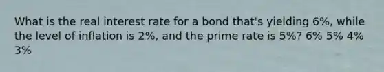 What is the real interest rate for a bond that's yielding 6%, while the level of inflation is 2%, and the prime rate is 5%? 6% 5% 4% 3%