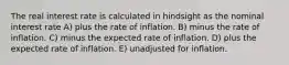 The real interest rate is calculated in hindsight as the nominal interest rate A) plus the rate of inflation. B) minus the rate of inflation. C) minus the expected rate of inflation. D) plus the expected rate of inflation. E) unadjusted for inflation.