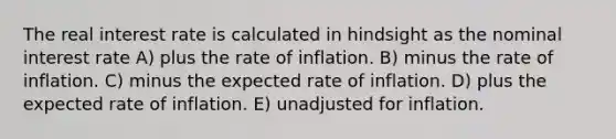 The real interest rate is calculated in hindsight as the nominal interest rate A) plus the rate of inflation. B) minus the rate of inflation. C) minus the expected rate of inflation. D) plus the expected rate of inflation. E) unadjusted for inflation.