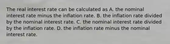 The real interest rate can be calculated as A. the nominal interest rate minus the inflation rate. B. the inflation rate divided by the nominal interest rate. C. the nominal interest rate divided by the inflation rate. D. the inflation rate minus the nominal interest rate.