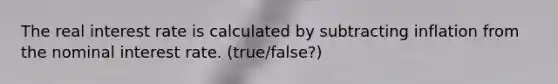 ​The real interest rate is calculated by subtracting inflation from the nominal interest rate. (true/false?)