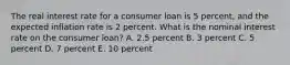 The real interest rate for a consumer loan is 5 percent, and the expected inflation rate is 2 percent. What is the nominal interest rate on the consumer loan? A. 2.5 percent B. 3 percent C. 5 percent D. 7 percent E. 10 percent