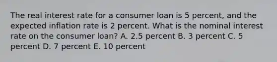 The real interest rate for a consumer loan is 5 percent, and the expected inflation rate is 2 percent. What is the nominal interest rate on the consumer loan? A. 2.5 percent B. 3 percent C. 5 percent D. 7 percent E. 10 percent