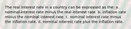 The real interest rate in a country can be expressed as the: a. nominal interest rate minus the real interest rate. b. inflation rate minus the nominal interest rate. c. nominal interest rate minus the inflation rate. d. nominal interest rate plus the inflation rate.