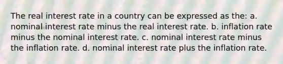 The real interest rate in a country can be expressed as the: a. nominal interest rate minus the real interest rate. b. inflation rate minus the nominal interest rate. c. nominal interest rate minus the inflation rate. d. nominal interest rate plus the inflation rate.