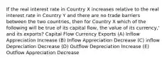 If the real interest rate in Country X increases relative to the real interest rate in Country Y and there are no trade barriers between the two countries, then for Country X which of the following will be true of its capital flow, the value of its currency,' and its exports? Capital Flow Currency Exports (A) Inflow Appreciation Increase (B) Inflow Appreciation Decrease (C) inflow Depreciation Decrease (D) Outflow Depreciation Increase (E) Outflow Appreciation Decrease