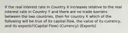 If the real interest rate in Country X increases relative to the real interest rate in Country Y and there are no trade barriers between the two countries, then for country X which of the following will be true of its capital flow, the value of its currency, and its exports?(Capital Flow) (Currency) (Exports)