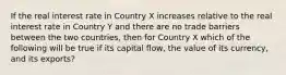 If the real interest rate in Country X increases relative to the real interest rate in Country Y and there are no trade barriers between the two countries, then for Country X which of the following will be true if its capital flow, the value of its currency, and its exports?