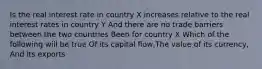 Is the real interest rate in country X increases relative to the real interest rates in country Y And there are no trade barriers between the two countries Been for country X Which of the following will be true Of its capital flow,The value of its currency, And its exports