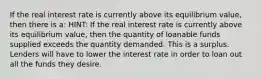 If the real interest rate is currently above its equilibrium value, then there is a: HINT: If the real interest rate is currently above its equilibrium value, then the quantity of loanable funds supplied exceeds the quantity demanded. This is a surplus. Lenders will have to lower the interest rate in order to loan out all the funds they desire.