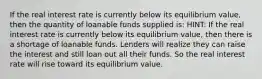 If the real interest rate is currently below its equilibrium value, then the quantity of loanable funds supplied is: HINT: If the real interest rate is currently below its equilibrium value, then there is a shortage of loanable funds. Lenders will realize they can raise the interest and still loan out all their funds. So the real interest rate will rise toward its equilibrium value.